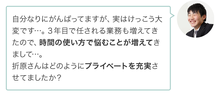 自分なりにがんばってますが、実はけっこう大変です…。３年目で任される業務も増えてきたので、時間の使い方で悩むことが増えてきまして…。折原さんはどのようにプライベートを充実させてましたか？