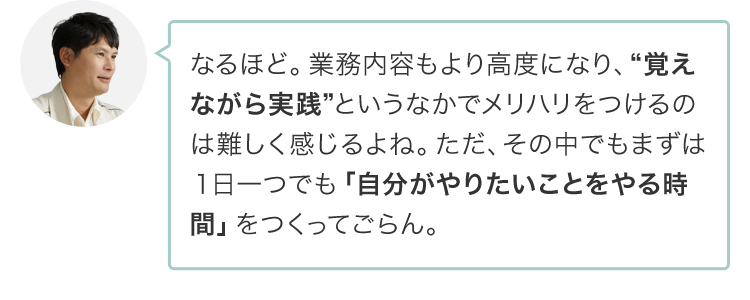 なるほど。業務内容もより高度になり、“覚えながら実践”というなかでメリハリをつけるのは難しく感じるよね。ただ、その中でもまずは１日一つでも「自分がやりたいことをやる時間」をつくってごらん。