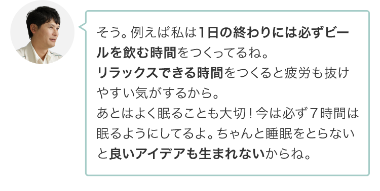 そう。例えば私は１日の終わりには必ずビールを飲む時間をつくってるね。リラックスできる時間をつくると疲労も抜けやすい気がするから。あとはよく眠ることも大切！今は必ず７時間は眠るようにしてるよ。ちゃんと眠らないと良いアイデアも生まれないからね。