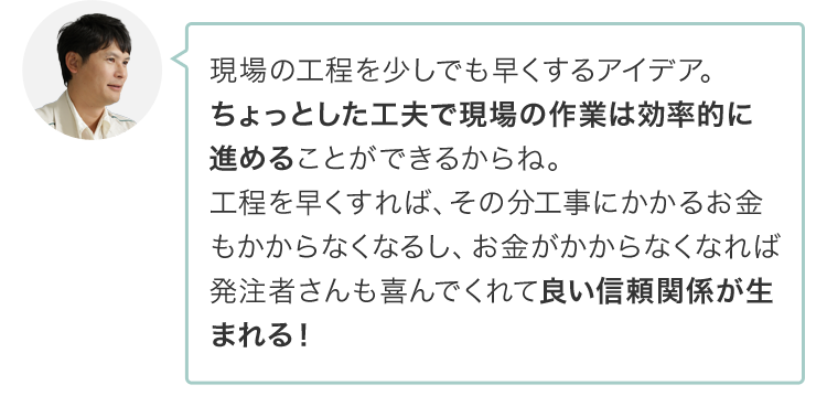 現場の工程を少しでも早くするアイデア。ちょっとした工夫で現場の作業は効率的に進めることができるからね。工程を早くすれば、その分工事にかかるお金もかからなくなるし、お金がかからなくなれば発注者さんも喜んでくれて良い信頼関係が生まれる！