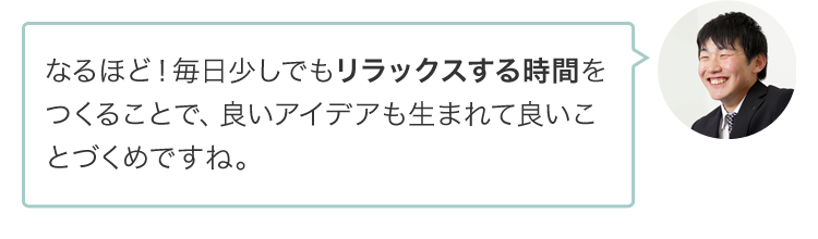 なるほど！毎日少しでもリラックスする時間をつくることで、良いアイデアも生まれて良いことづくめですね。