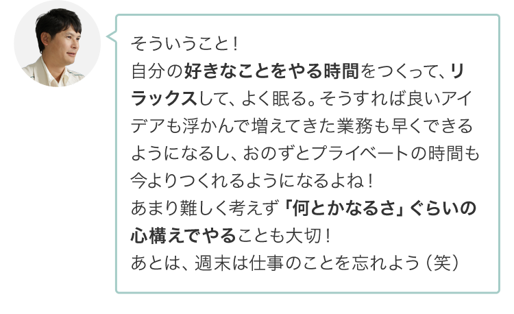 そういうこと！自分の好きなことをやる時間をつくって、リラックスして、よく寝て、そうすれば良いアイデアも浮かんで増えてきた業務も早くできるようになるし、おのずとプライベートの時間も今よりつくれるようになるよね！あまり難しく考えず「何とかなるさ。」ぐらいの心構えでやることも大切！あとは、週末は仕事のことを忘れよう（笑）