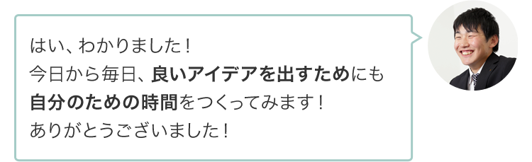 はい、わかりました！今日から毎日、良いアイデアを出すためにも自分のための時間をつくってみます！ありがとうございました！