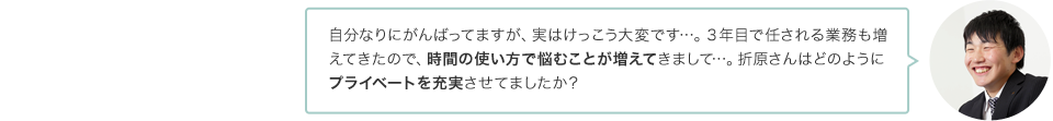 自分なりにがんばってますが、実はけっこう大変です…。３年目で任される業務も増えてきたので、時間の使い方で悩むことが増えてきまして…。折原さんはどのようにプライベートを充実させてましたか？