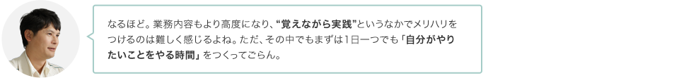 なるほど。業務内容もより高度になり、“覚えながら実践”というなかでメリハリをつけるのは難しく感じるよね。ただ、その中でもまずは１日一つでも「自分がやりたいことをやる時間」をつくってごらん。