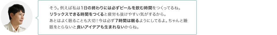 そう。例えば私は１日の終わりには必ずビールを飲む時間をつくってるね。リラックスできる時間をつくると疲労も抜けやすい気がするから。あとはよく眠ることも大切！今は必ず７時間は眠るようにしてるよ。ちゃんと眠らないと良いアイデアも生まれないからね。