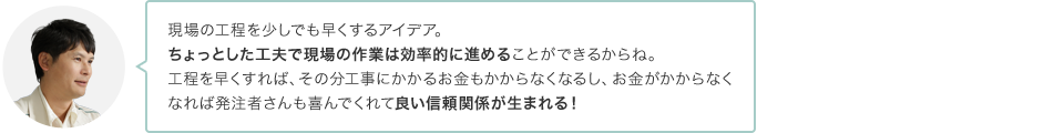 現場の工程を少しでも早くするアイデア。ちょっとした工夫で現場の作業は効率的に進めることができるからね。工程を早くすれば、その分工事にかかるお金もかからなくなるし、お金がかからなくなれば発注者さんも喜んでくれて良い信頼関係が生まれる！