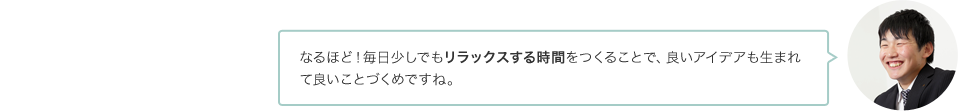 なるほど！毎日少しでもリラックスする時間をつくることで、良いアイデアも生まれて良いことづくめですね。