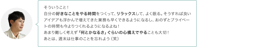 そういうこと！自分の好きなことをやる時間をつくって、リラックスして、よく寝て、そうすれば良いアイデアも浮かんで増えてきた業務も早くできるようになるし、おのずとプライベートの時間も今よりつくれるようになるよね！あまり難しく考えず「何とかなるさ。」ぐらいの心構えでやることも大切！あとは、週末は仕事のことを忘れよう（笑）