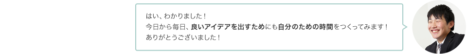 はい、わかりました！今日から毎日、良いアイデアを出すためにも自分のための時間をつくってみます！ありがとうございました！