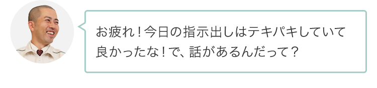 お疲れ！今日の指示出しはテキパキしていて良かったな！で、話があるんだって？