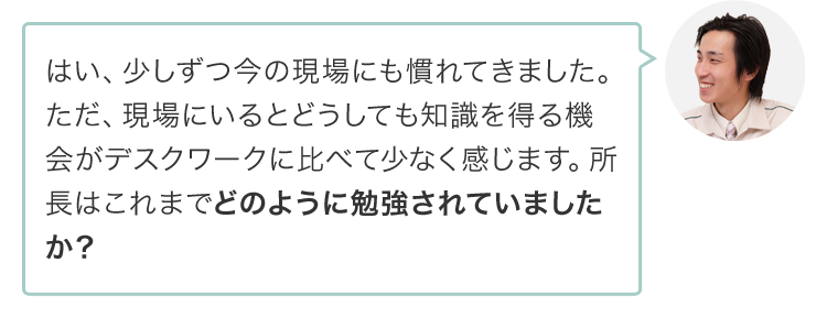 はい、少しずつ今の現場にも慣れてきました。ただ、現場にいるとどうしても知識を得る機会がデスクワークに比べて少なく感じます。所長はこれまでどのように勉強されていましたか？