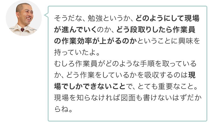 そうだな、勉強というか、どのようにして現場が進んでいくのか、どう段取りしたら作業員の作業効率が上がるのかということに興味を持っていたよ。むしろ作業員がどのような手順を取っているか、どう作業をしているかを吸収するのは現場でしかできないことで、とても重要なこと。現場を知らなければ図面も書けないはずだからね。