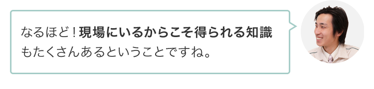 なるほど！現場にいるからこそ得られる知識もたくさんあるということですね。