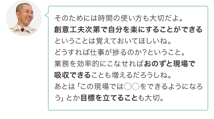 そのためには時間の使い方も大切だよ。創意工夫次第で自分を楽にすることができるということは覚えておいてほしいね。どうすれば仕事が捗るのか？ということ。業務を効率的にこなせればおのずと現場で吸収できることも増えるだろうしね。あとは「この現場では◯◯をできるようになろう」とか目標を立てることも大切。