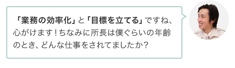 「業務の効率化」と「目標を立てる」ですね、心がけます！ちなみに所長は僕ぐらいの年齢のとき、どんな仕事をされてましたか？