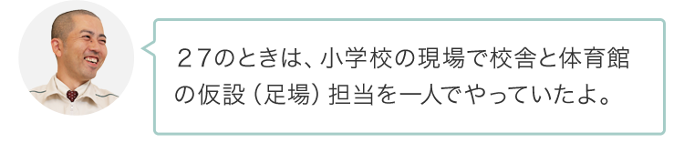 ２７のときは、小学校の現場で校舎と体育館の仮設（足場）担当を一人でやっていたよ。