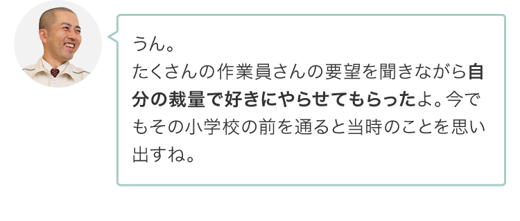 うん。たくさんの作業員さんの要望を聞きながら自分の裁量で好きにやらせてもらったよ。今でもその小学校の前を通ると当時のことを思い出すね。