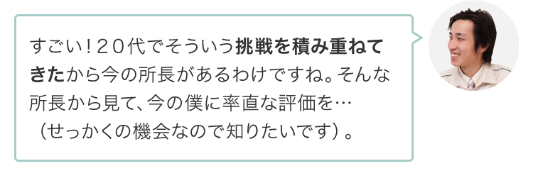 すごい！２０代でそういう挑戦を積み重ねてきたから今の所長があるわけですね。そんな所長から見て、今の僕に率直な評価を…（せっかくの機会なので知りたいです）