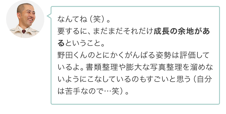 なんてね（笑）。要するに、まだまだそれだけ成長の余地があるということ。野田くんのとにかくがんばる姿勢は評価しているよ。書類整理や膨大な写真整理を溜めないようにこなしているのもすごいと思う（自分は苦手なので…笑）