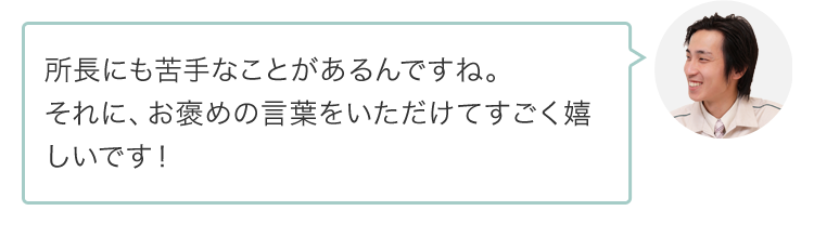 所長にも苦手なことがあるんですね。それに、お褒めの言葉をいただけてすごく嬉しいです！