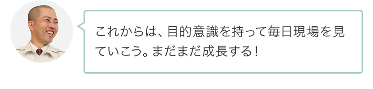 これからは、目的意識を持って毎日現場を見ていこう。まだまだ成長する！