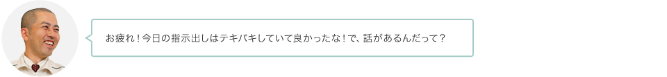 お疲れ！今日の指示出しはテキパキしていて良かったな！で、話があるんだって？