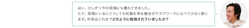 はい、少しずつ今の現場にも慣れてきました。ただ、現場にいるとどうしても知識を得る機会がデスクワークに比べて少なく感じます。所長はこれまでどのように勉強されていましたか？