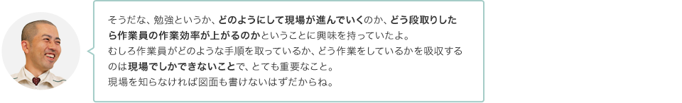 そうだな、勉強というか、どのようにして現場が進んでいくのか、どう段取りしたら作業員の作業効率が上がるのかということに興味を持っていたよ。むしろ作業員がどのような手順を取っているか、どう作業をしているかを吸収するのは現場でしかできないことで、とても重要なこと。現場を知らなければ図面も書けないはずだからね。