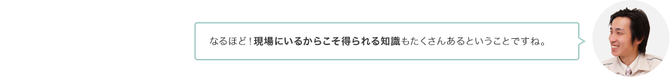 なるほど！現場にいるからこそ得られる知識もたくさんあるということですね。