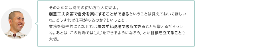 そのためには時間の使い方も大切だよ。創意工夫次第で自分を楽にすることができるということは覚えておいてほしいね。どうすれば仕事が捗るのか？ということ。業務を効率的にこなせればおのずと現場で吸収できることも増えるだろうしね。あとは「この現場では◯◯をできるようになろう」とか目標を立てることも大切。