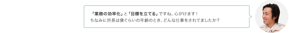 「業務の効率化」と「目標を立てる」ですね、心がけます！ちなみに所長は僕ぐらいの年齢のとき、どんな仕事をされてましたか？