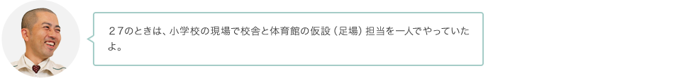 ２７のときは、小学校の現場で校舎と体育館の仮設（足場）担当を一人でやっていたよ。