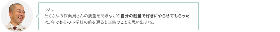 うん。たくさんの作業員さんの要望を聞きながら自分の裁量で好きにやらせてもらったよ。今でもその小学校の前を通ると当時のことを思い出すね。