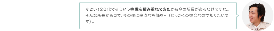 すごい！２０代でそういう挑戦を積み重ねてきたから今の所長があるわけですね。そんな所長から見て、今の僕に率直な評価を…（せっかくの機会なので知りたいです）