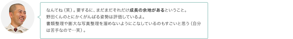 なんてね（笑）。要するに、まだまだそれだけ成長の余地があるということ。野田くんのとにかくがんばる姿勢は評価しているよ。書類整理や膨大な写真整理を溜めないようにこなしているのもすごいと思う（自分は苦手なので…笑）