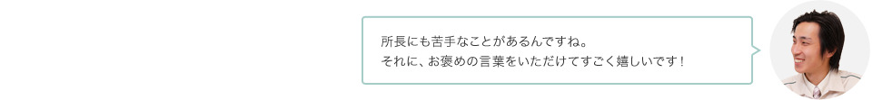 所長にも苦手なことがあるんですね。それに、お褒めの言葉をいただけてすごく嬉しいです！