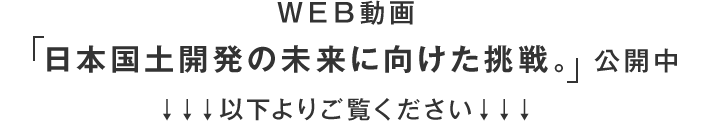 ＷＥＢ動画「日本国土開発の未来に向けた挑戦。」公開中以下よりご覧ください