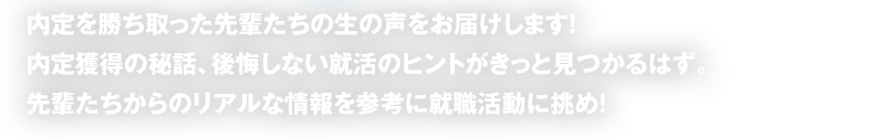 内定を勝ち取った先輩たちの生の声をお届けします！内定獲得の秘話、後悔しない就活のヒントがきっと見つかるはず。先輩たちからのリアルな情報を参考に就職活動に挑め！